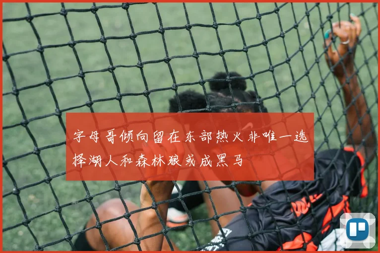 字母哥倾向留在东部热火非唯一选择湖人和森林狼或成黑马