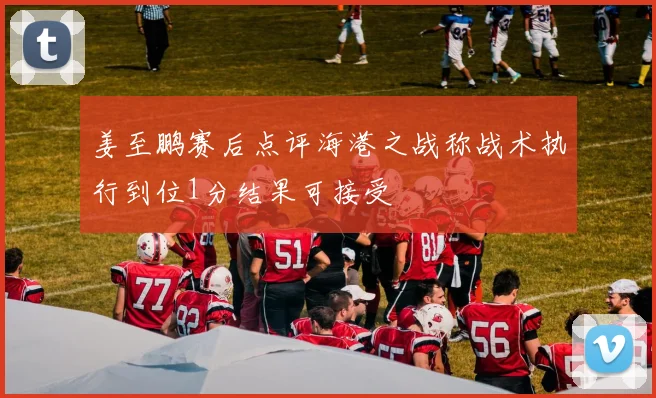 姜至鹏赛后点评海港之战称战术执行到位1分结果可接受