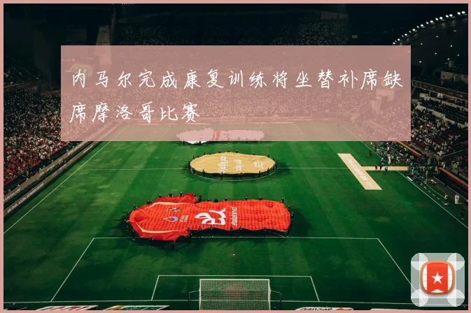 内马尔完成康复训练将坐替补席缺席摩洛哥比赛