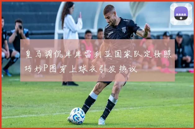 皇马调侃库库雷利亚国家队定妆照巧妙P图穿上球衣引发热议