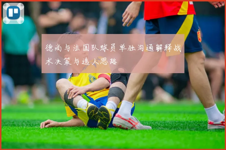德尚与法国队球员单独沟通解释战术决策与选人思路