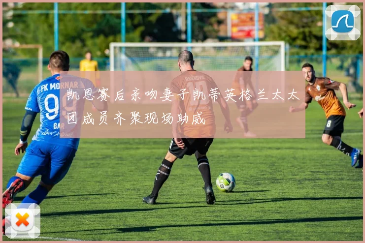 凯恩赛后亲吻妻子凯蒂英格兰太太团成员齐聚现场助威