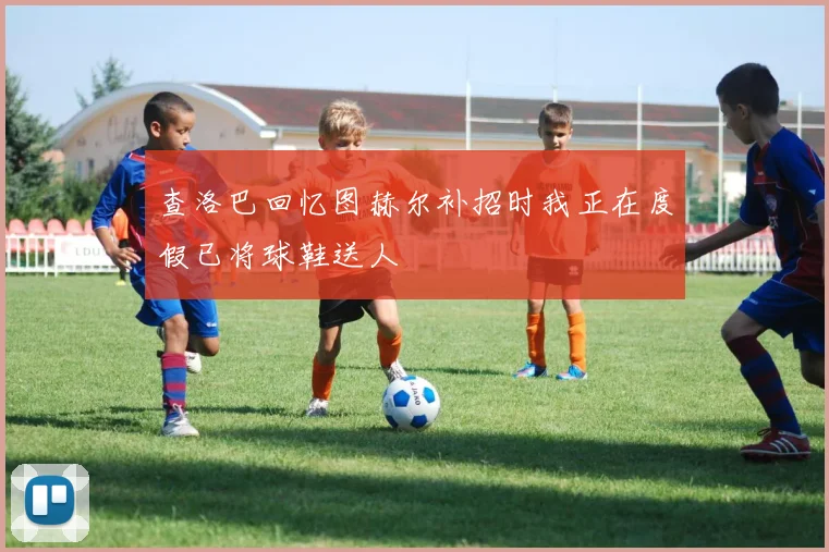 查洛巴回忆图赫尔补招时我正在度假已将球鞋送人