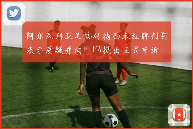 阿尔及利亚足协对梅西未红牌判罚表示质疑并向FIFA提出正式申诉