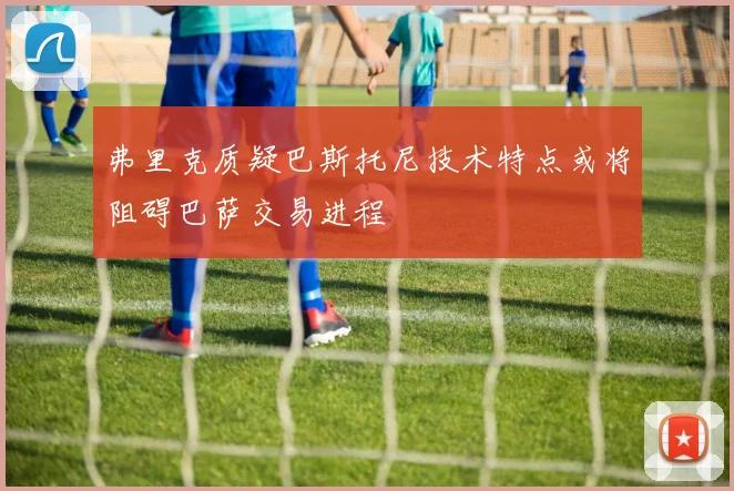 弗里克质疑巴斯托尼技术特点或将阻碍巴萨交易进程