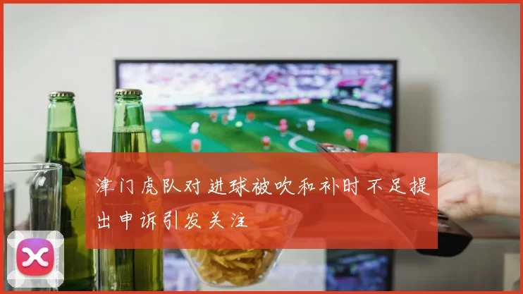 津门虎队对进球被吹和补时不足提出申诉引发关注