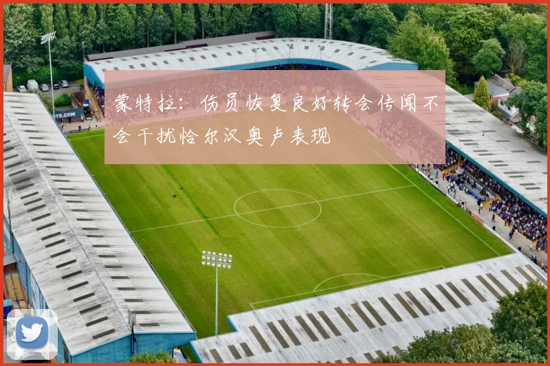 蒙特拉：伤员恢复良好转会传闻不会干扰恰尔汉奥卢表现